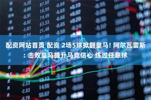 配资网站首页 配资 2场5球掀翻皇马! 阿尔瓦雷斯: 击败皇马提升马竞信心 练过任意球