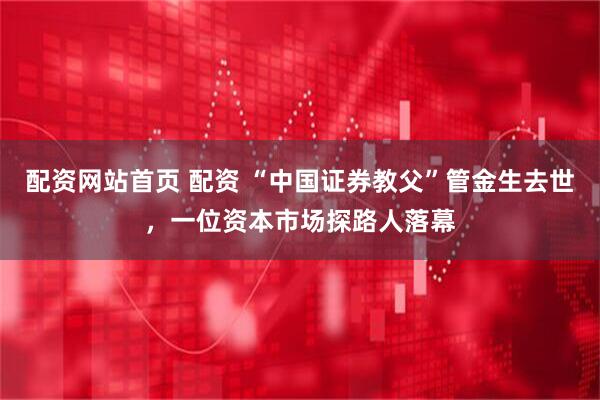 配资网站首页 配资 “中国证券教父”管金生去世，一位资本市场探路人落幕