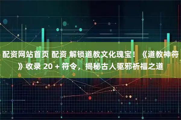 配资网站首页 配资 解锁道教文化瑰宝!《道教神符》收录 20 + 符令,揭秘古人驱邪祈福之道