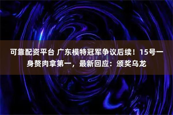 可靠配资平台 广东模特冠军争议后续!15号一身赘肉拿第一,最新回应:颁奖乌龙