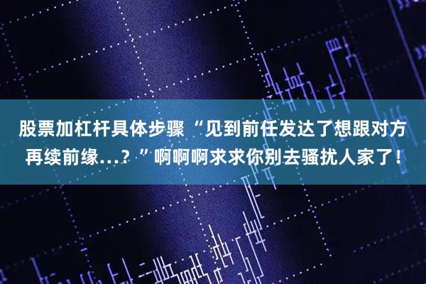 股票加杠杆具体步骤 “见到前任发达了想跟对方再续前缘…？”啊啊啊求求你别去骚扰人家了！