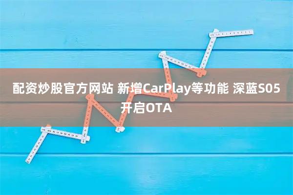 配资炒股官方网站 新增CarPlay等功能 深蓝S05开启OTA