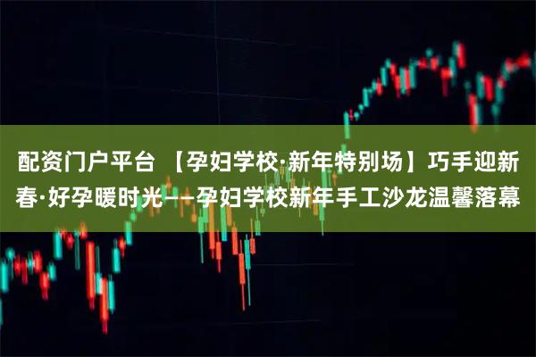 配资门户平台 【孕妇学校·新年特别场】巧手迎新春·好孕暖时光——孕妇学校新年手工沙龙温馨落幕