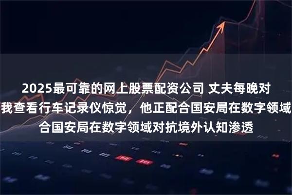 2025最可靠的网上股票配资公司 丈夫每晚对着空气自言自语,我查看行车记录仪惊觉,他正配合国安局在数字领域对抗境外认知渗透