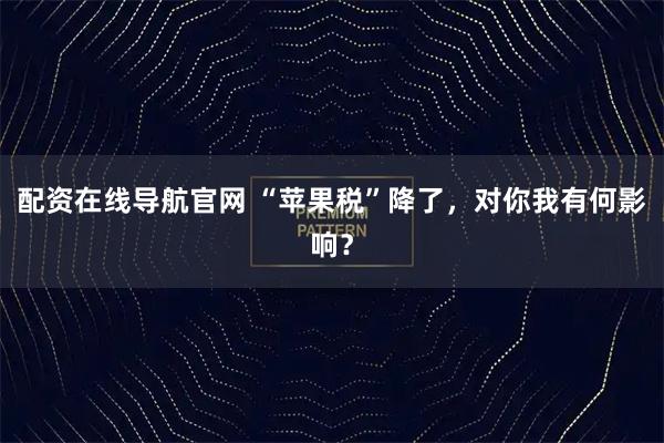配资在线导航官网 “苹果税”降了，对你我有何影响？
