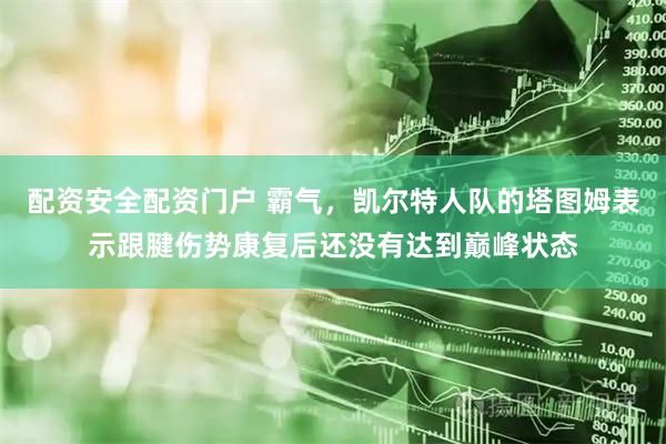 配资安全配资门户 霸气，凯尔特人队的塔图姆表示跟腱伤势康复后还没有达到巅峰状态