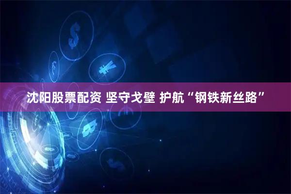 沈阳股票配资 坚守戈壁 护航“钢铁新丝路”