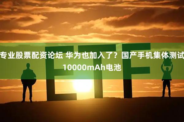 专业股票配资论坛 华为也加入了？国产手机集体测试10000mAh电池