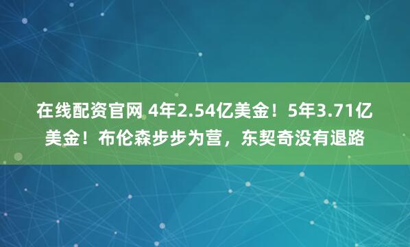 在线配资官网 4年2.54亿美金！5年3.71亿美金！布伦森步步为营，东契奇没有退路