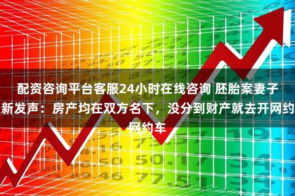 配资咨询平台客服24小时在线咨询 胚胎案妻子最新发声：房产均在双方名下，没分到财产就去开网约车