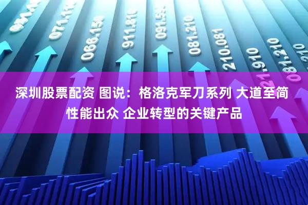 深圳股票配资 图说：格洛克军刀系列 大道至简 性能出众 企业转型的关键产品