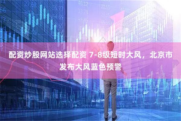 配资炒股网站选择配资 7-8级短时大风，北京市发布大风蓝色预警